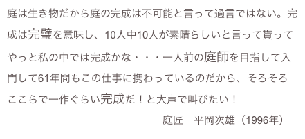 庭は生き物だから庭の完成は不可能と言って過言ではない。完成は完璧を意味し、10人中10人が素晴らしいと言って貰ってやっと私の中では完成かな・・・一人前の庭師を目指して入門して61年間もこの仕事に携わっているのだから、そろそろここらで一作ぐらい完成だ！と大声で叫びたい！
　　　　　　　　　　　　　　　庭匠　平岡次雄（1996年）